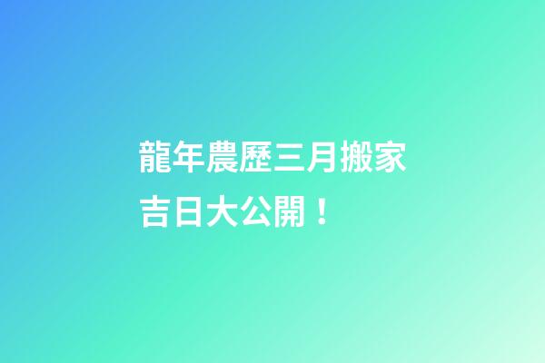 龍年農歷三月搬家吉日大公開！